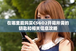在哪里能购买CSGO2开箱所需的钥匙和相关信息攻略