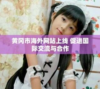 黄冈市海外网站上线 促进国际交流与合作