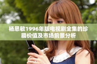 杨思敏1996年版电视剧全集的珍藏价值及市场前景分析