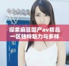 探索麻豆国产av精品一区独特魅力与多样化内容的魅力