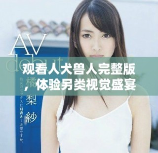 观看人犬兽人完整版，体验另类视觉盛宴与情感碰撞