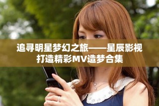 追寻明星梦幻之旅——星辰影视打造精彩MV造梦合集