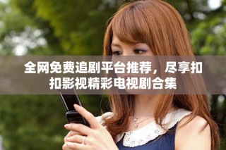 全网免费追剧平台推荐，尽享扣扣影视精彩电视剧合集