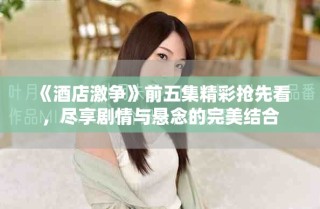 《酒店激争》前五集精彩抢先看，尽享剧情与悬念的完美结合