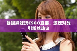 暴躁妹妹玩CSGO直播，激烈对战引粉丝热议