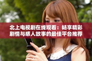 北上电视剧在线观看：畅享精彩剧情与感人故事的最佳平台推荐