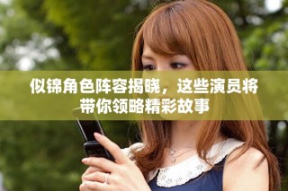 似锦角色阵容揭晓，这些演员将带你领略精彩故事