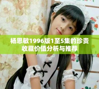 杨思敏1996版1至5集的珍贵收藏价值分析与推荐