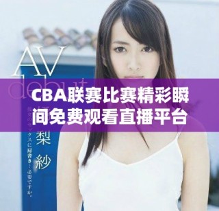 CBA联赛比赛精彩瞬间免费观看直播平台推荐