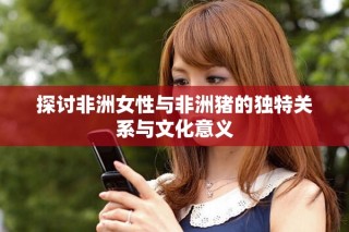 探讨非洲女性与非洲猪的独特关系与文化意义