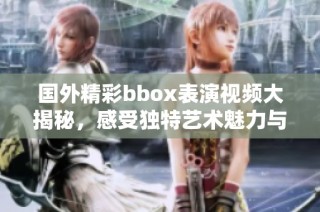 国外精彩bbox表演视频大揭秘，感受独特艺术魅力与节奏之美