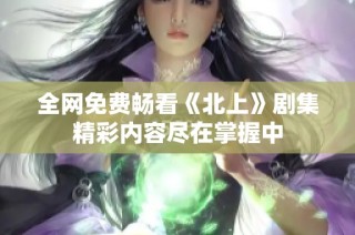 全网免费畅看《北上》剧集精彩内容尽在掌握中