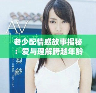 老少配情感故事揭秘：爱与理解跨越年龄的阻碍