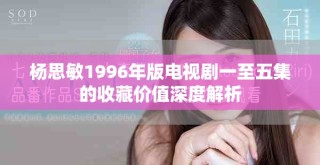 杨思敏1996年版电视剧一至五集的收藏价值深度解析