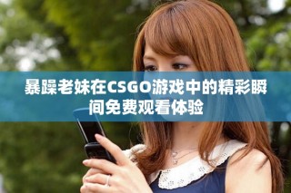 暴躁老妹在CSGO游戏中的精彩瞬间免费观看体验