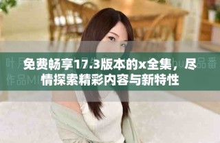 免费畅享17.3版本的x全集，尽情探索精彩内容与新特性