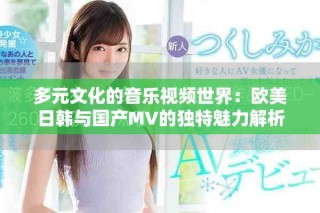 多元文化的音乐视频世界：欧美日韩与国产MV的独特魅力解析