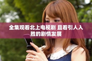 全集观看北上电视剧 且看引人入胜的剧情发展
