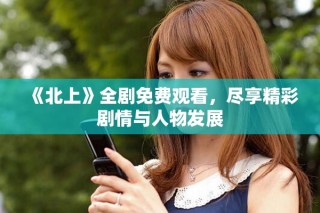 《北上》全剧免费观看，尽享精彩剧情与人物发展
