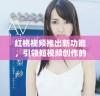 红桃视频推出新功能，引领短视频创作的全新潮流和体验