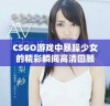 CSGO游戏中暴躁少女的精彩瞬间高清回顾与分享