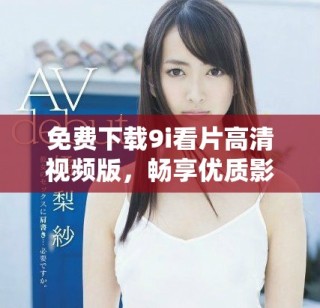 免费下载9i看片高清视频版，畅享优质影视资源不再受限