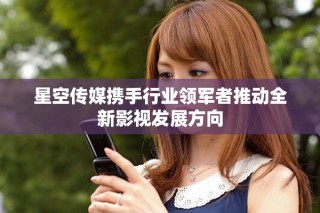 星空传媒携手行业领军者推动全新影视发展方向