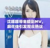 沈娜娜带来精彩MV，麻花传引发观众热议与期待