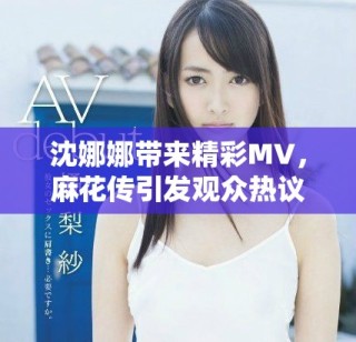 沈娜娜带来精彩MV，麻花传引发观众热议与期待