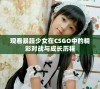 观看暴躁少女在CSGO中的精彩对战与成长历程