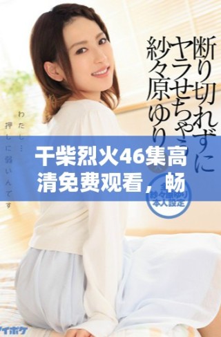干柴烈火46集高清免费观看，畅享精彩剧情与情感碰撞