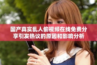 国产真实乱人偷视频在线免费分享引发热议的原因和影响分析
