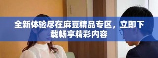 全新体验尽在麻豆精品专区，立即下载畅享精彩内容