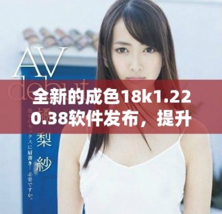 全新的成色18k1.220.38软件发布，提升用户体验与功能表现