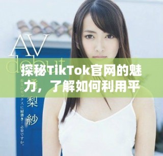 探秘TikTok官网的魅力，了解如何利用平台提升品牌曝光度