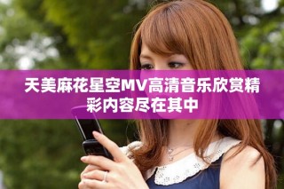 天美麻花星空MV高清音乐欣赏精彩内容尽在其中