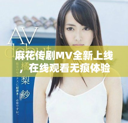 麻花传剧MV全新上线，在线观看无痕体验精彩瞬间！