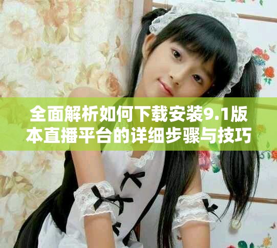 全面解析如何下载安装9.1版本直播平台的详细步骤与技巧