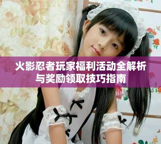 火影忍者玩家福利活动全解析与奖励领取技巧指南