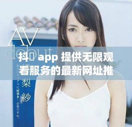 抖抈 app 提供无限观看服务的最新网址推荐与使用指南