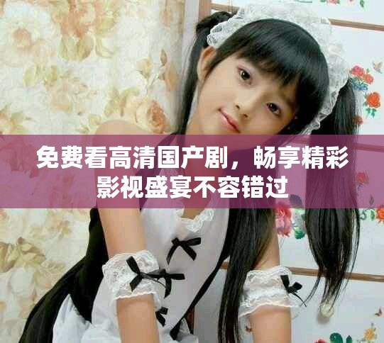 免费看高清国产剧，畅享精彩影视盛宴不容错过