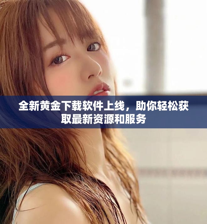全新黄金下载软件上线，助你轻松获取最新资源和服务