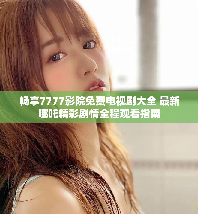 畅享7777影院免费电视剧大全 最新哪吒精彩剧情全程观看指南