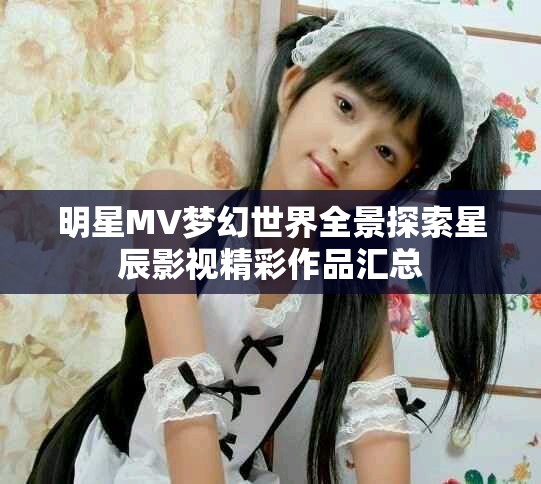 明星MV梦幻世界全景探索星辰影视精彩作品汇总