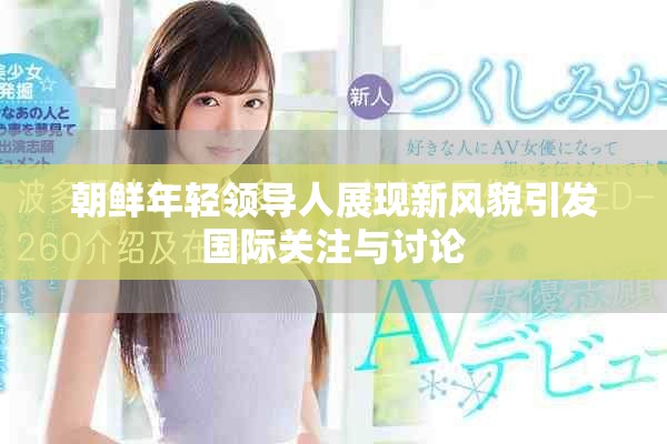 朝鲜年轻领导人展现新风貌引发国际关注与讨论