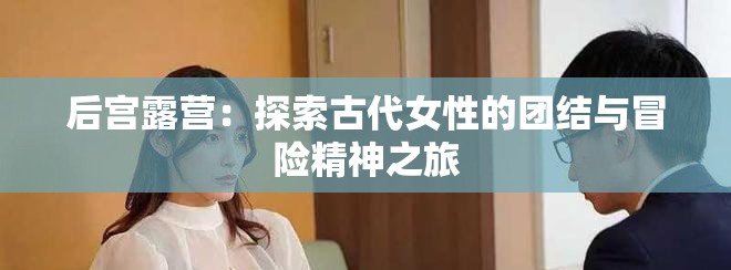 后宫露营：探索古代女性的团结与冒险精神之旅
