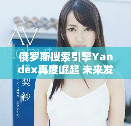 俄罗斯搜索引擎Yandex再度崛起 未来发展新机遇展望