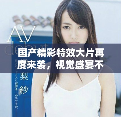 国产精彩特效大片再度来袭，视觉盛宴不容错过
