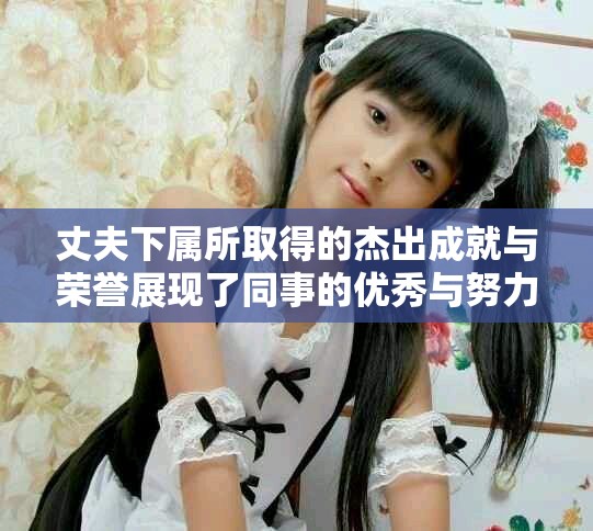 丈夫下属所取得的杰出成就与荣誉展现了同事的优秀与努力
