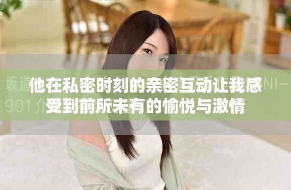 他在私密时刻的亲密互动让我感受到前所未有的愉悦与激情